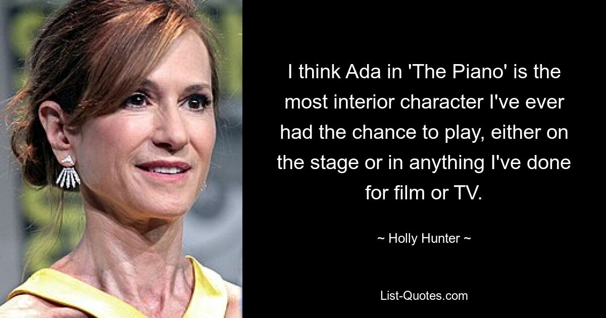 I think Ada in 'The Piano' is the most interior character I've ever had the chance to play, either on the stage or in anything I've done for film or TV. — © Holly Hunter