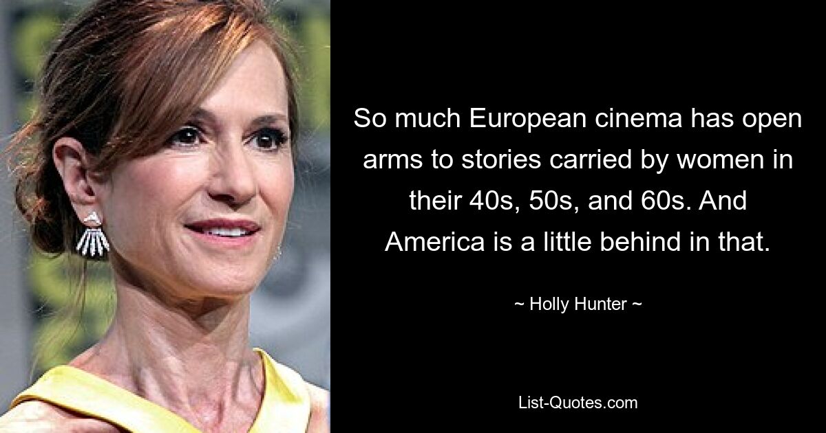 So much European cinema has open arms to stories carried by women in their 40s, 50s, and 60s. And America is a little behind in that. — © Holly Hunter