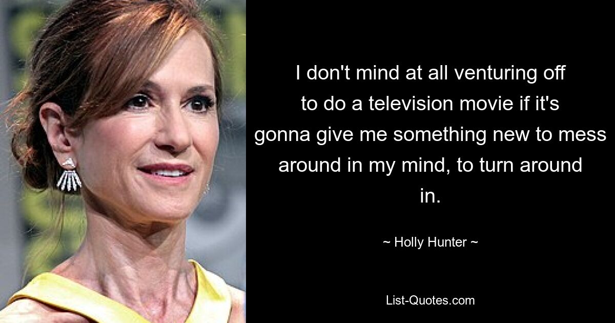 I don't mind at all venturing off to do a television movie if it's gonna give me something new to mess around in my mind, to turn around in. — © Holly Hunter