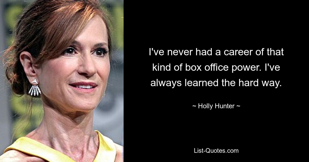 I've never had a career of that kind of box office power. I've always learned the hard way. — © Holly Hunter