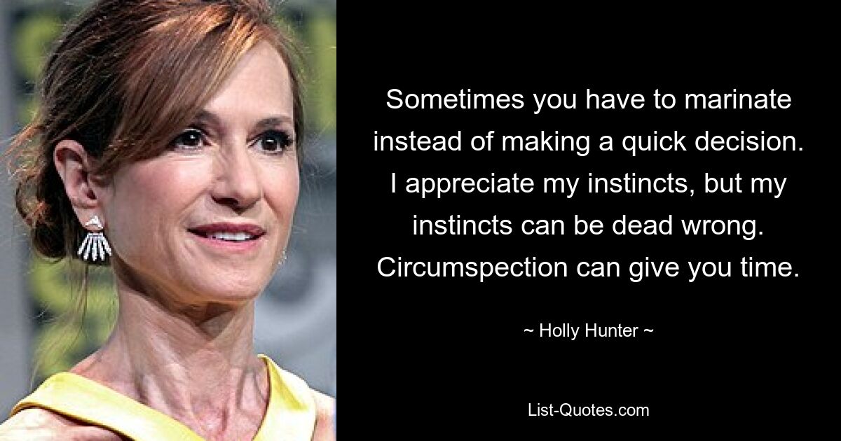 Sometimes you have to marinate instead of making a quick decision. I appreciate my instincts, but my instincts can be dead wrong. Circumspection can give you time. — © Holly Hunter