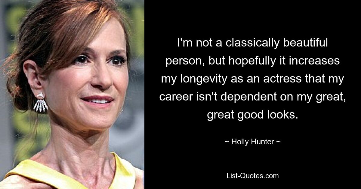 I'm not a classically beautiful person, but hopefully it increases my longevity as an actress that my career isn't dependent on my great, great good looks. — © Holly Hunter