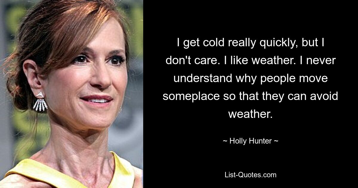 I get cold really quickly, but I don't care. I like weather. I never understand why people move someplace so that they can avoid weather. — © Holly Hunter