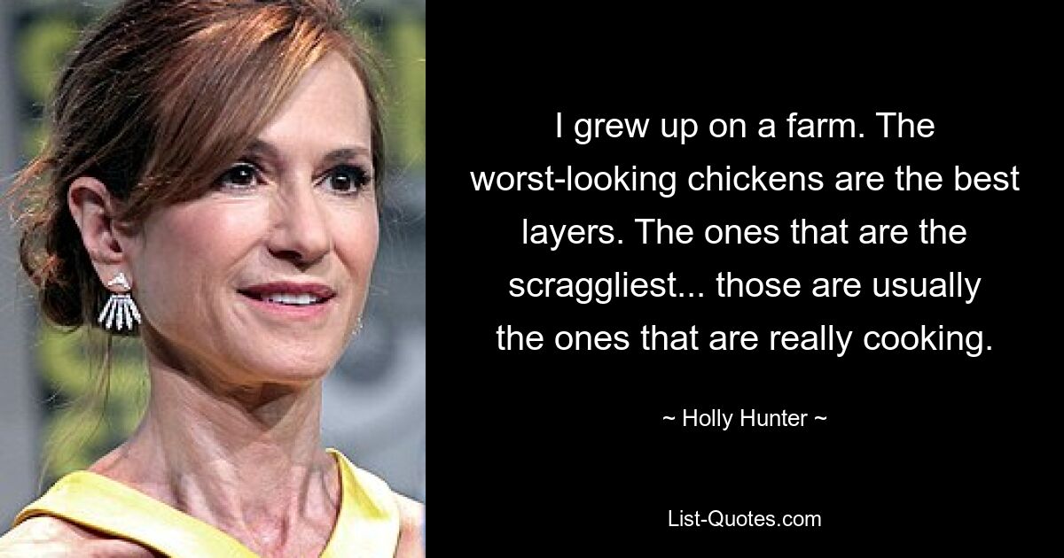 I grew up on a farm. The worst-looking chickens are the best layers. The ones that are the scraggliest... those are usually the ones that are really cooking. — © Holly Hunter