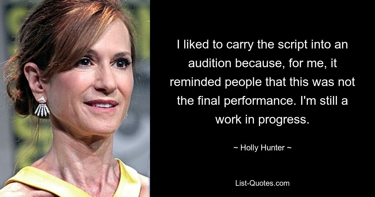 I liked to carry the script into an audition because, for me, it reminded people that this was not the final performance. I'm still a work in progress. — © Holly Hunter