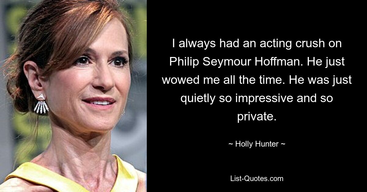 I always had an acting crush on Philip Seymour Hoffman. He just wowed me all the time. He was just quietly so impressive and so private. — © Holly Hunter