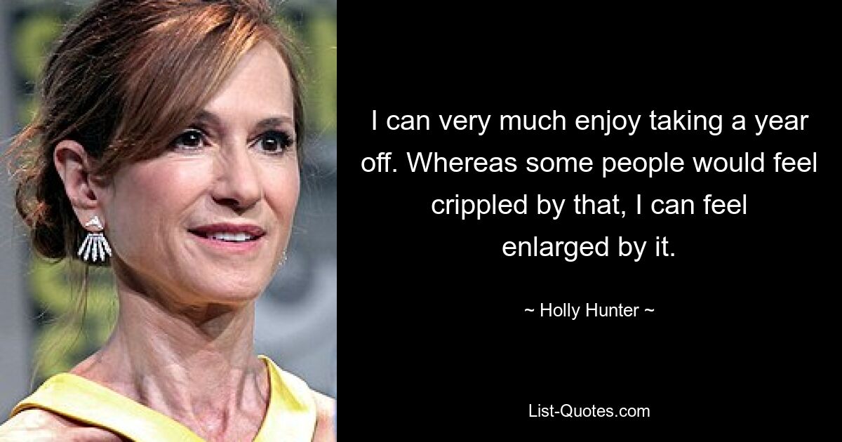 I can very much enjoy taking a year off. Whereas some people would feel crippled by that, I can feel enlarged by it. — © Holly Hunter