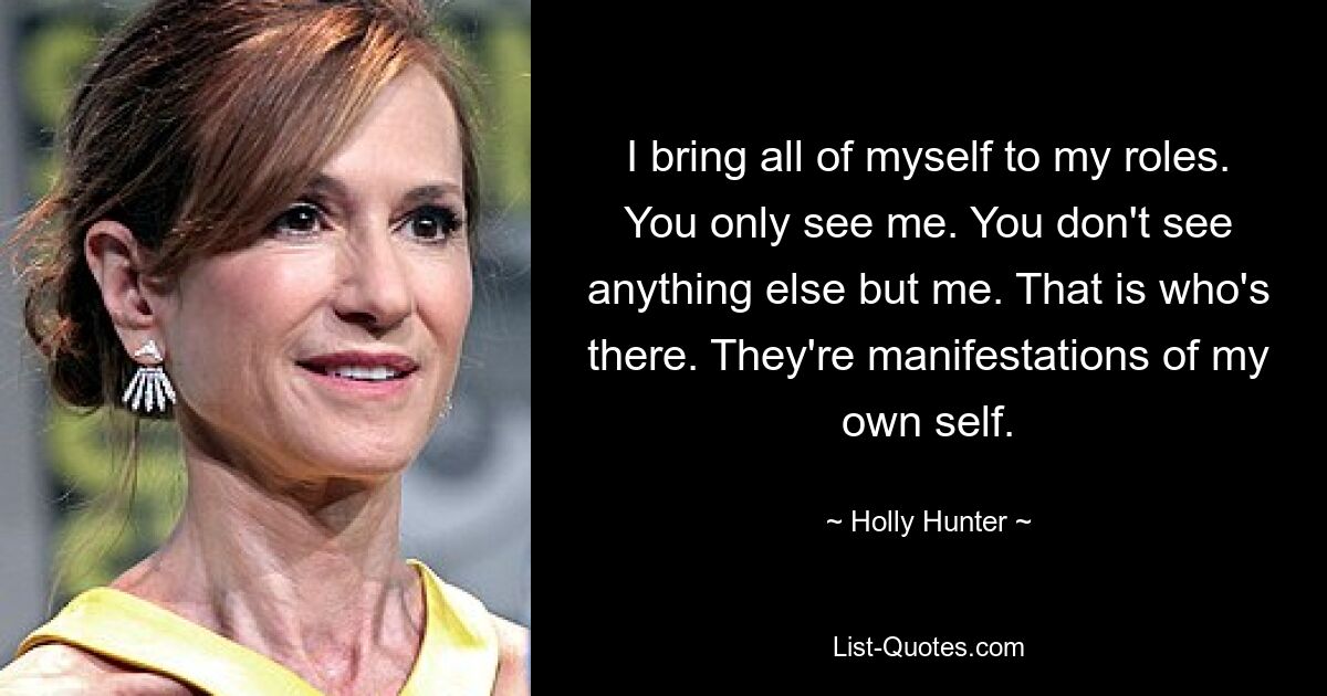 I bring all of myself to my roles. You only see me. You don't see anything else but me. That is who's there. They're manifestations of my own self. — © Holly Hunter