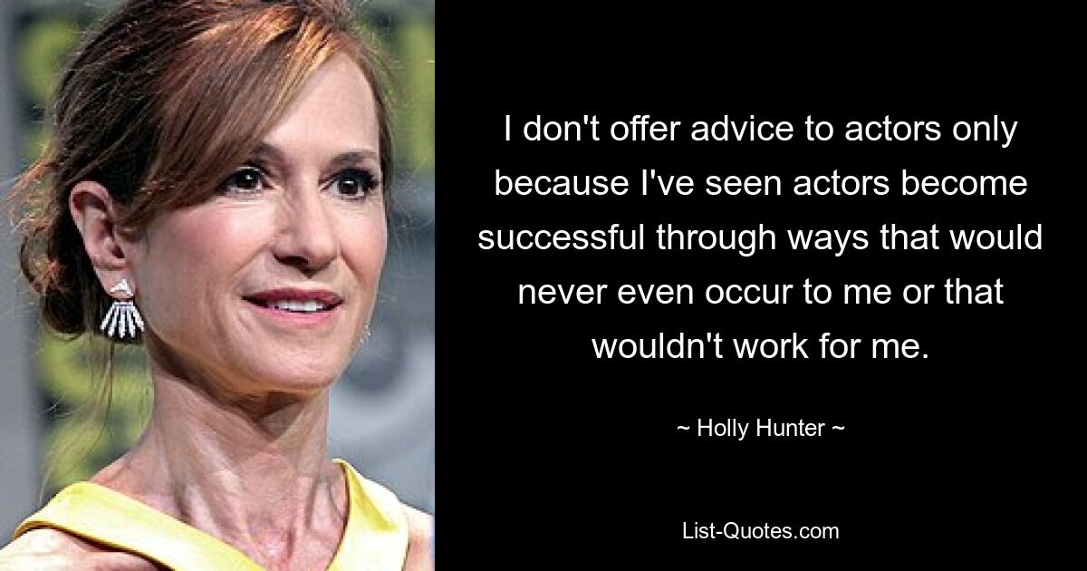 I don't offer advice to actors only because I've seen actors become successful through ways that would never even occur to me or that wouldn't work for me. — © Holly Hunter