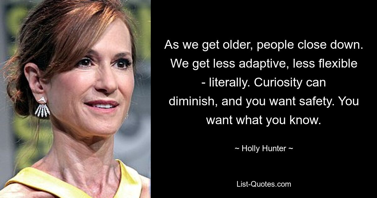 As we get older, people close down. We get less adaptive, less flexible - literally. Curiosity can diminish, and you want safety. You want what you know. — © Holly Hunter