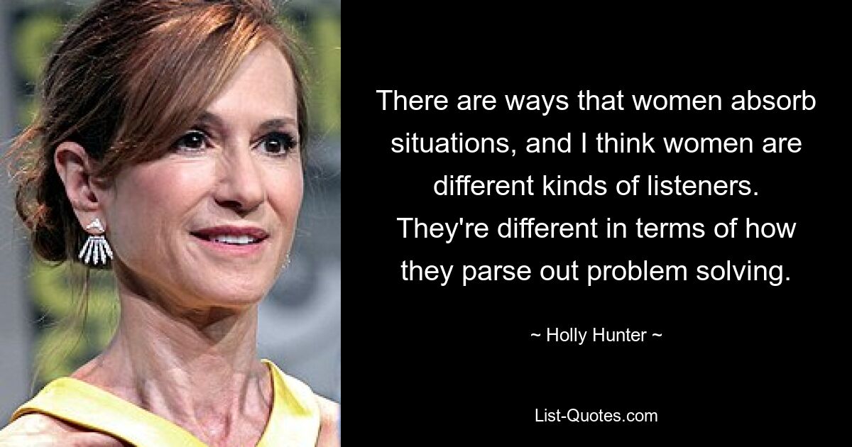 There are ways that women absorb situations, and I think women are different kinds of listeners. They're different in terms of how they parse out problem solving. — © Holly Hunter