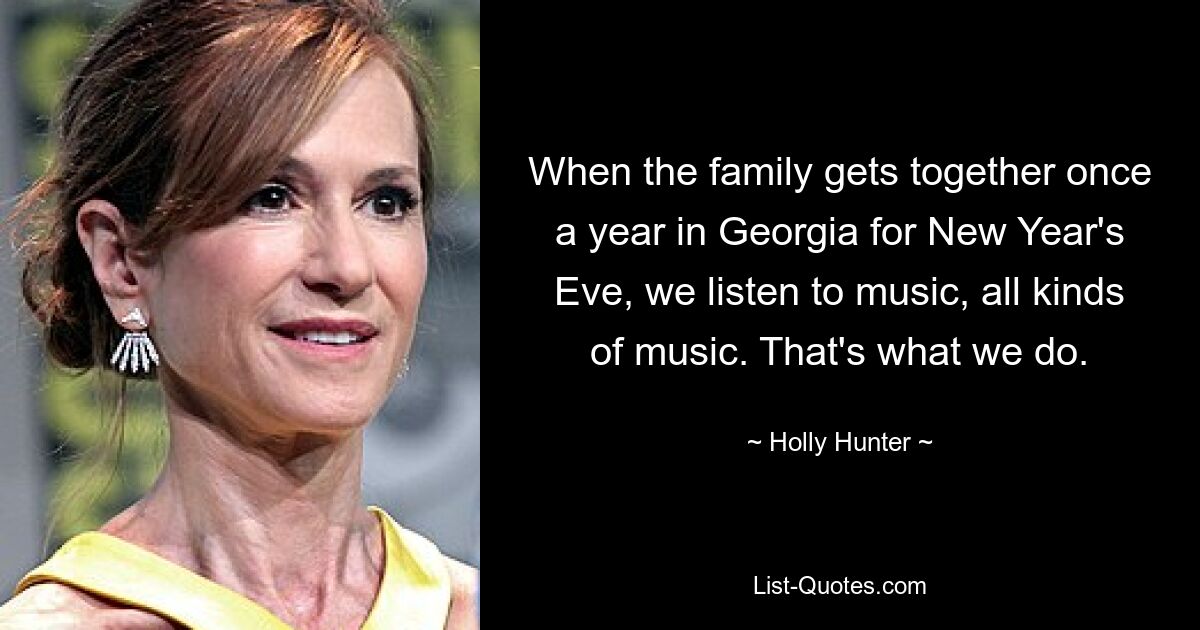 When the family gets together once a year in Georgia for New Year's Eve, we listen to music, all kinds of music. That's what we do. — © Holly Hunter