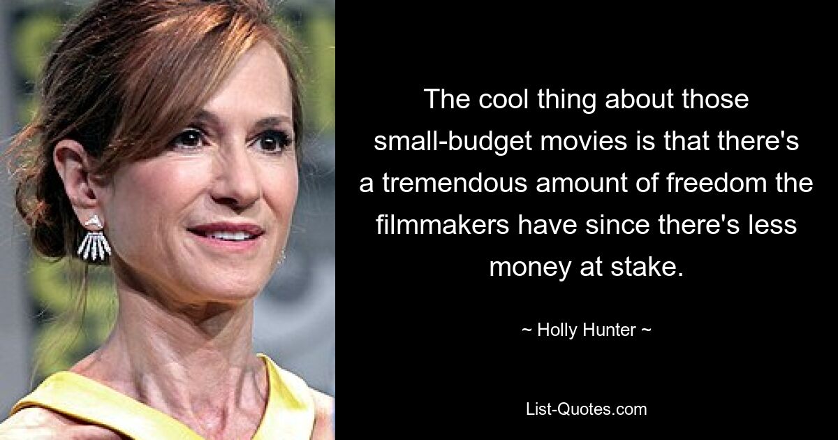 The cool thing about those small-budget movies is that there's a tremendous amount of freedom the filmmakers have since there's less money at stake. — © Holly Hunter