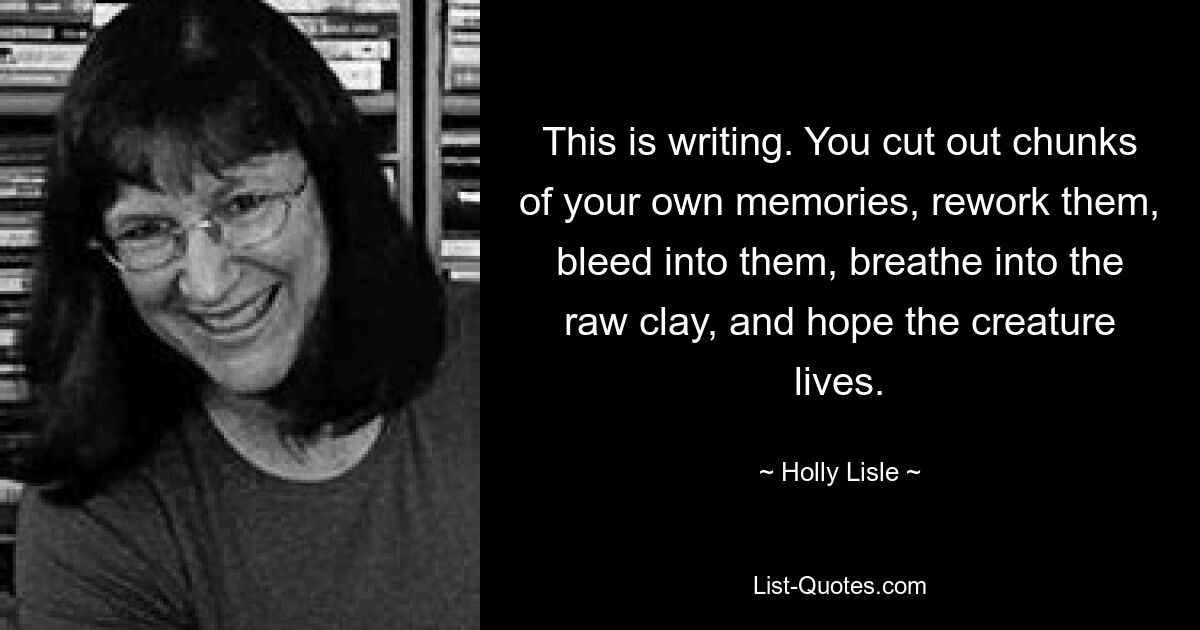 This is writing. You cut out chunks of your own memories, rework them, bleed into them, breathe into the raw clay, and hope the creature lives. — © Holly Lisle