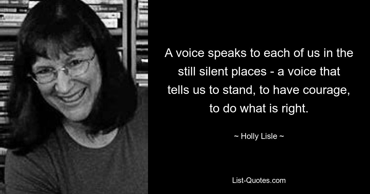 A voice speaks to each of us in the still silent places - a voice that tells us to stand, to have courage, to do what is right. — © Holly Lisle