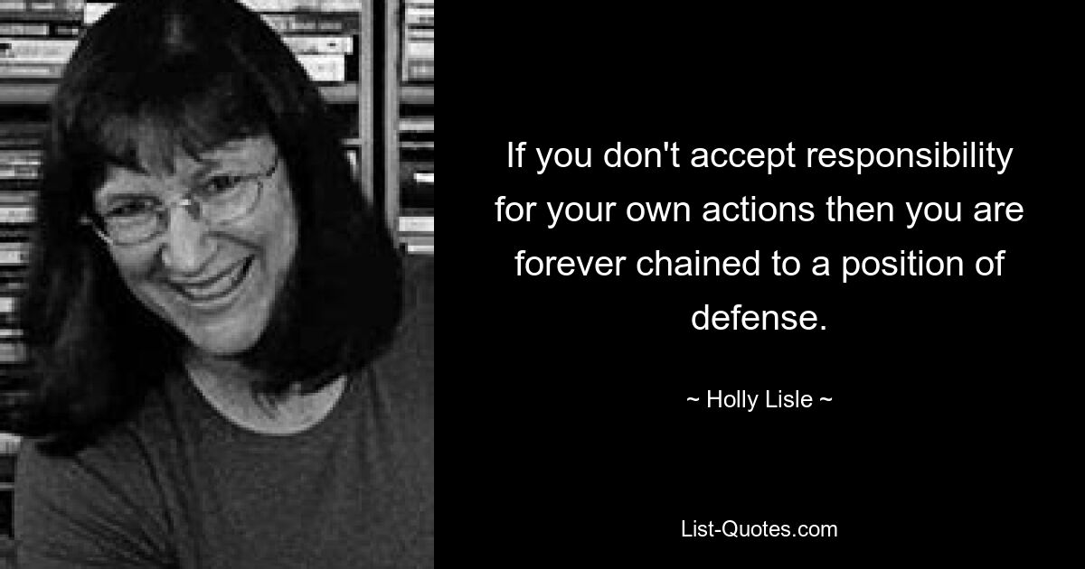 If you don't accept responsibility for your own actions then you are forever chained to a position of defense. — © Holly Lisle