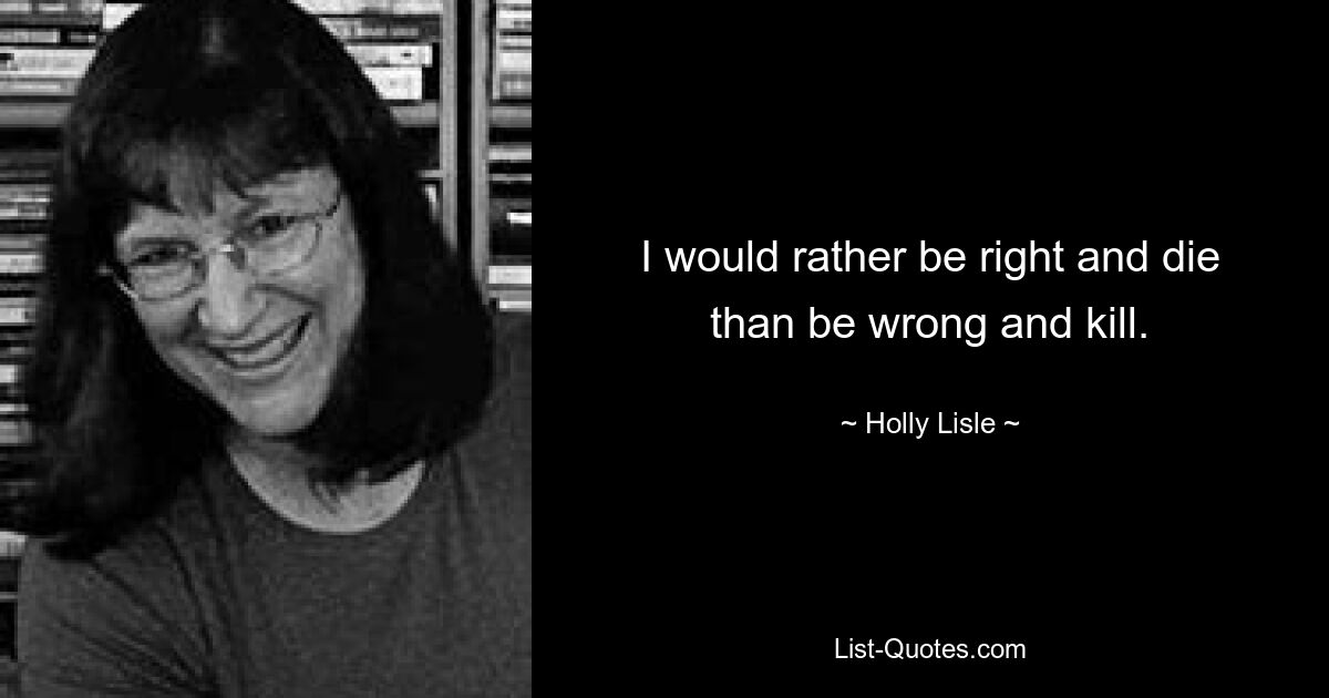 I would rather be right and die than be wrong and kill. — © Holly Lisle