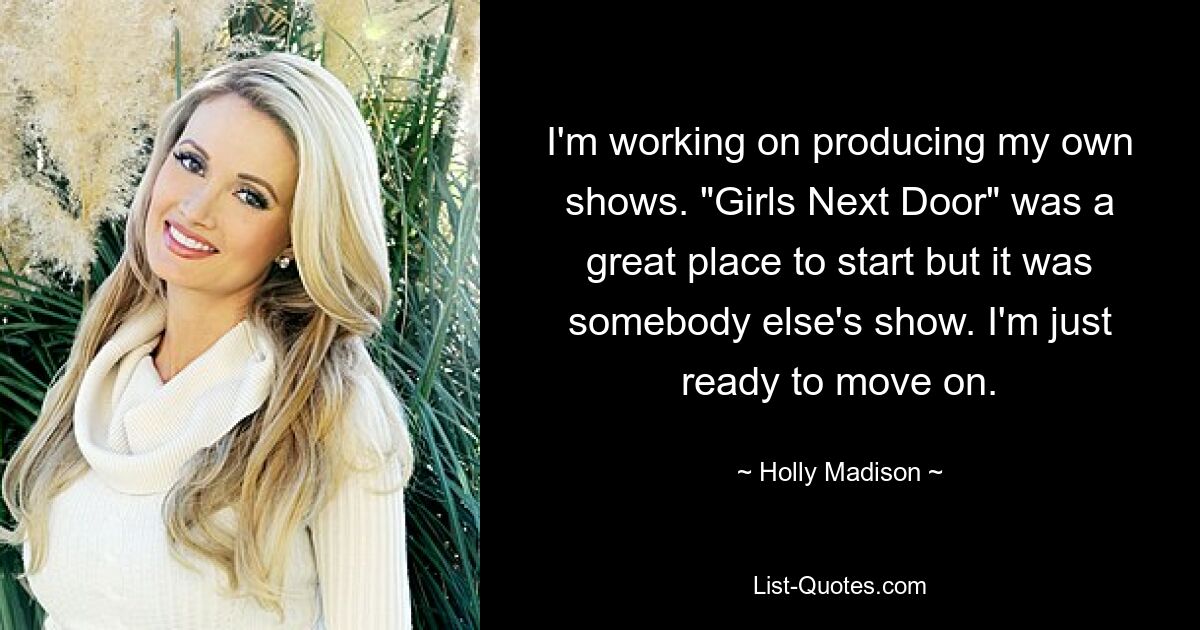 I'm working on producing my own shows. "Girls Next Door" was a great place to start but it was somebody else's show. I'm just ready to move on. — © Holly Madison