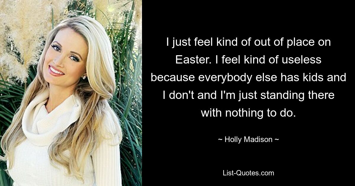 I just feel kind of out of place on Easter. I feel kind of useless because everybody else has kids and I don't and I'm just standing there with nothing to do. — © Holly Madison