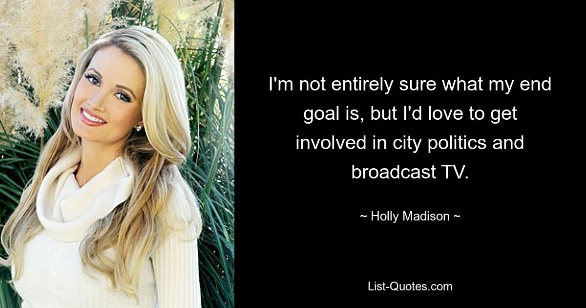 I'm not entirely sure what my end goal is, but I'd love to get involved in city politics and broadcast TV. — © Holly Madison