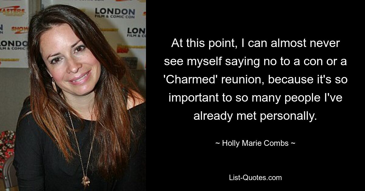 At this point, I can almost never see myself saying no to a con or a 'Charmed' reunion, because it's so important to so many people I've already met personally. — © Holly Marie Combs