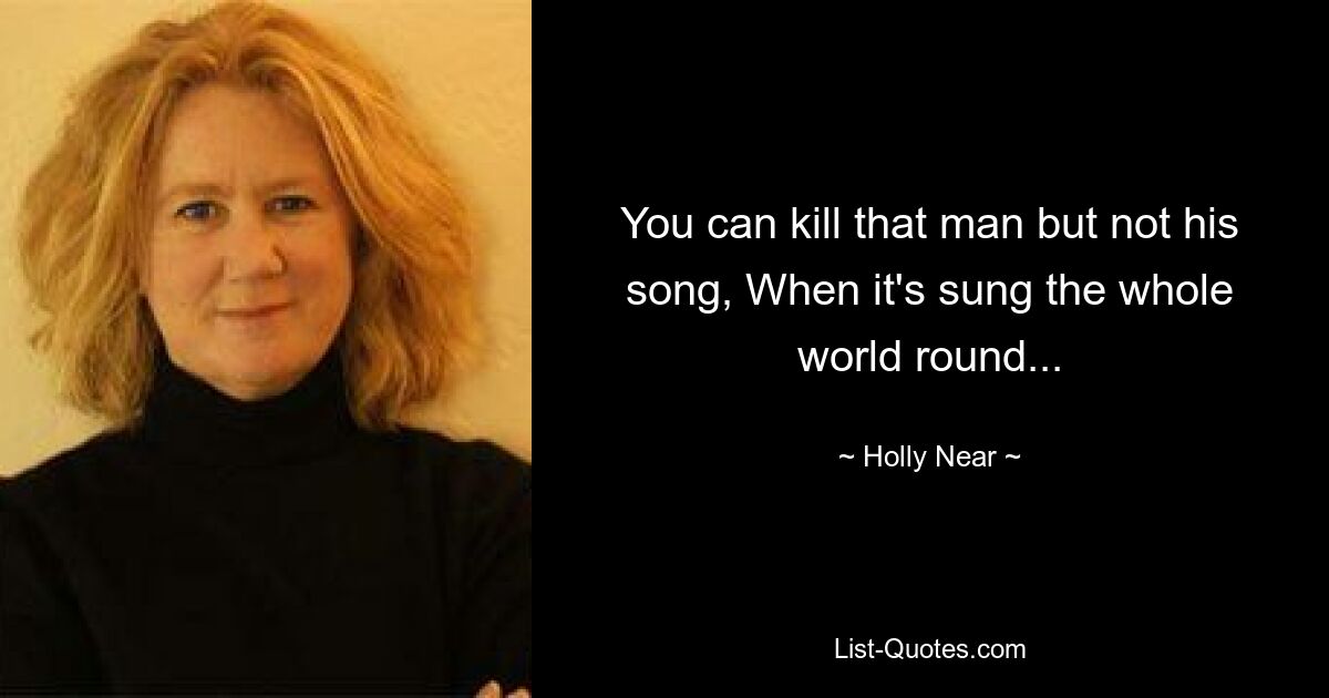 You can kill that man but not his song, When it's sung the whole world round... — © Holly Near