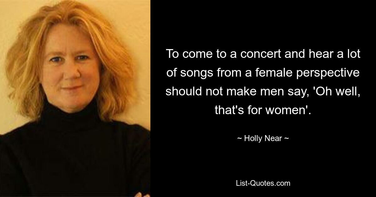 To come to a concert and hear a lot of songs from a female perspective should not make men say, 'Oh well, that's for women'. — © Holly Near