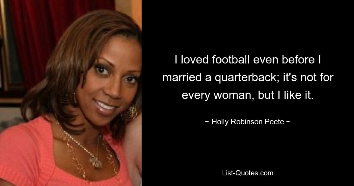 I loved football even before I married a quarterback; it's not for every woman, but I like it. — © Holly Robinson Peete