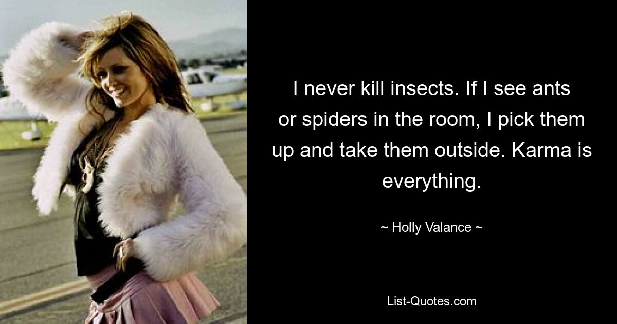 I never kill insects. If I see ants or spiders in the room, I pick them up and take them outside. Karma is everything. — © Holly Valance