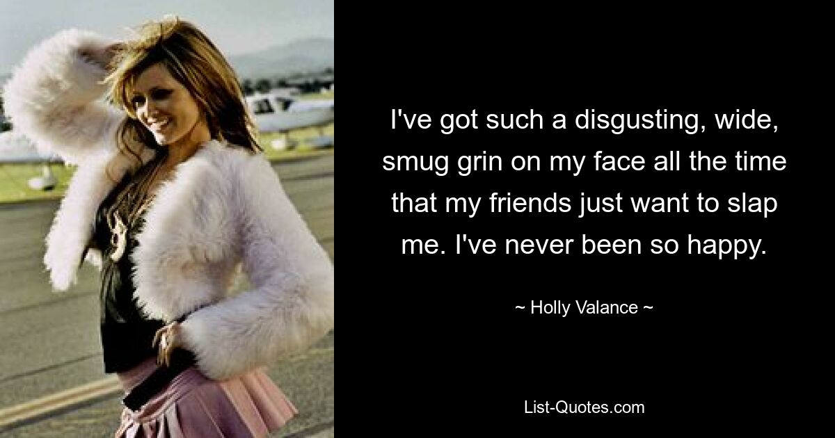 I've got such a disgusting, wide, smug grin on my face all the time that my friends just want to slap me. I've never been so happy. — © Holly Valance