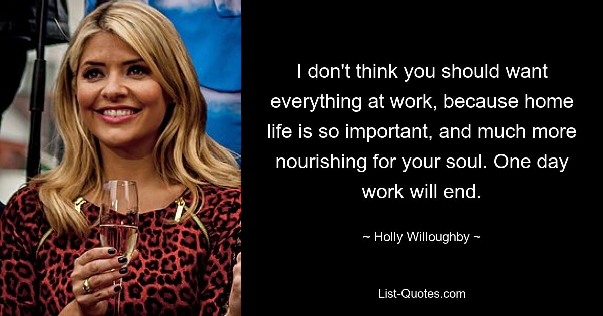 I don't think you should want everything at work, because home life is so important, and much more nourishing for your soul. One day work will end. — © Holly Willoughby