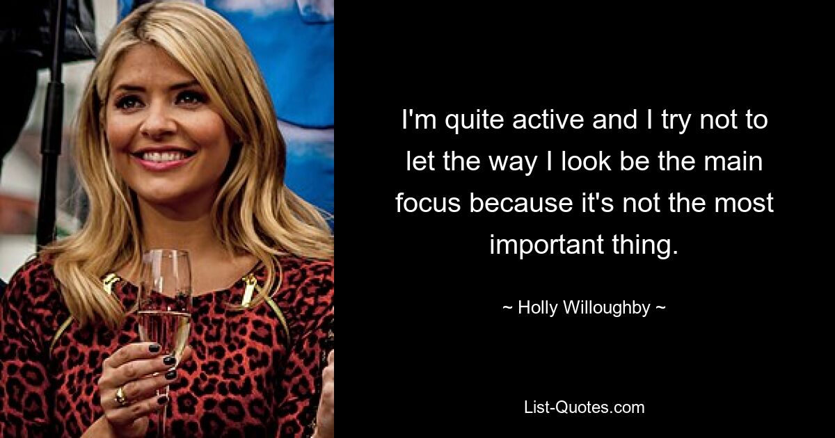 I'm quite active and I try not to let the way I look be the main focus because it's not the most important thing. — © Holly Willoughby