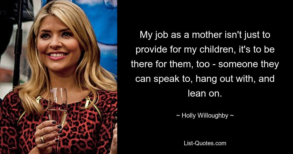 My job as a mother isn't just to provide for my children, it's to be there for them, too - someone they can speak to, hang out with, and lean on. — © Holly Willoughby