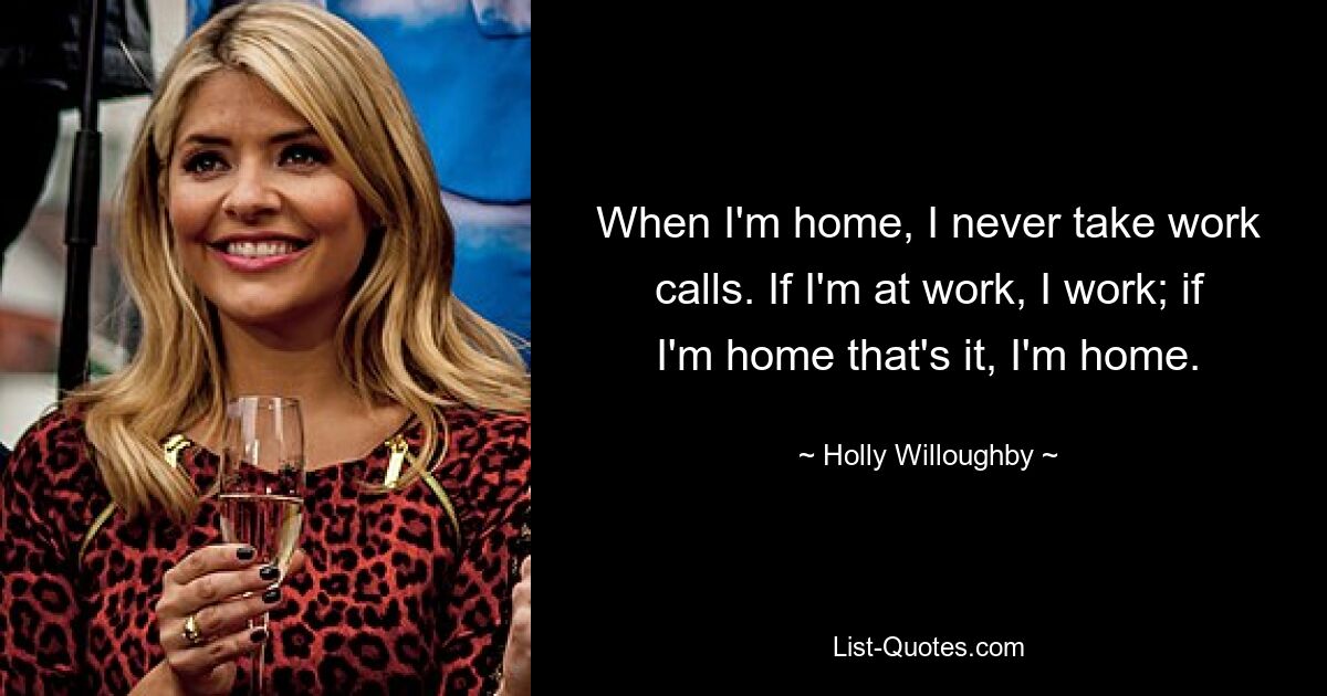 When I'm home, I never take work calls. If I'm at work, I work; if I'm home that's it, I'm home. — © Holly Willoughby