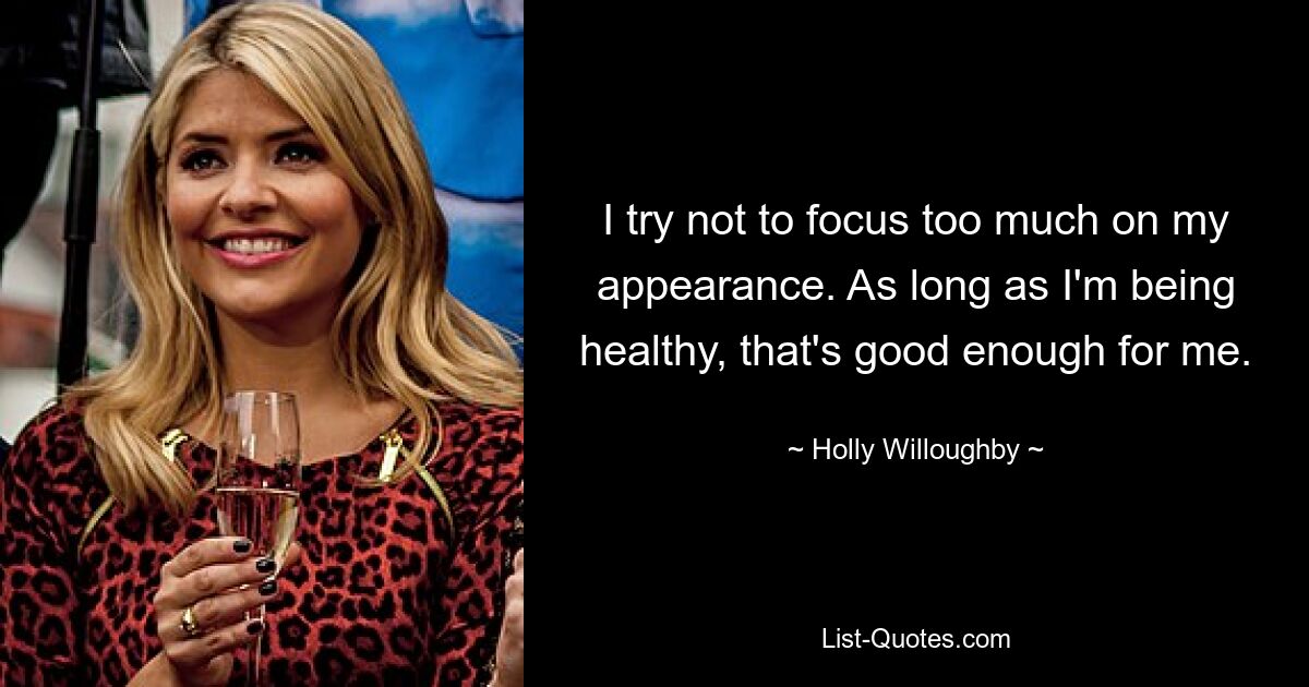 I try not to focus too much on my appearance. As long as I'm being healthy, that's good enough for me. — © Holly Willoughby