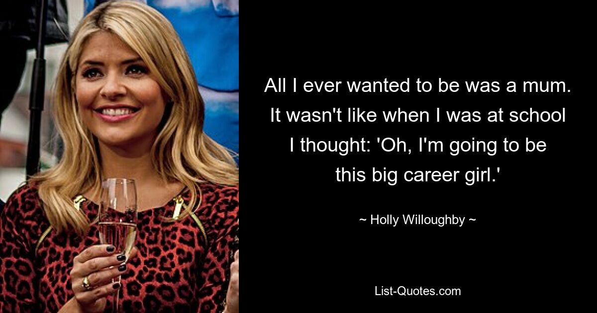 All I ever wanted to be was a mum. It wasn't like when I was at school I thought: 'Oh, I'm going to be this big career girl.' — © Holly Willoughby