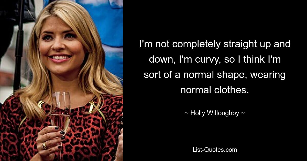 I'm not completely straight up and down, I'm curvy, so I think I'm sort of a normal shape, wearing normal clothes. — © Holly Willoughby