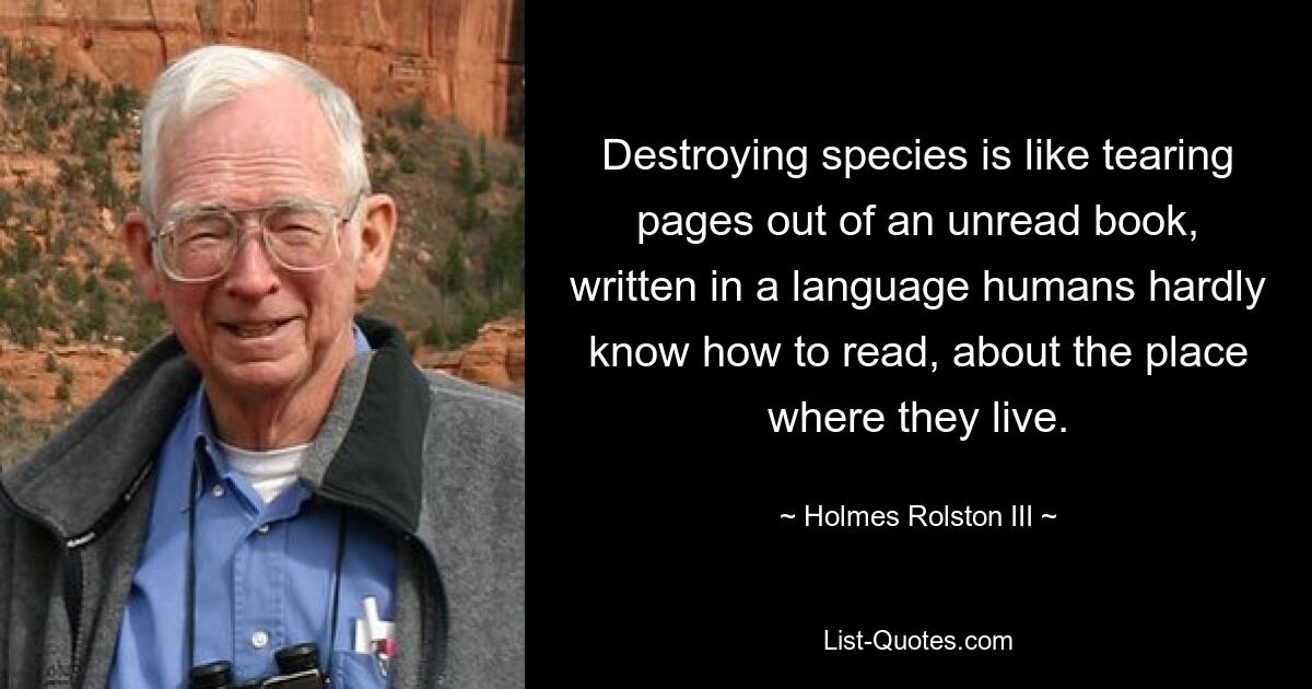 Destroying species is like tearing pages out of an unread book, written in a language humans hardly know how to read, about the place where they live. — © Holmes Rolston III