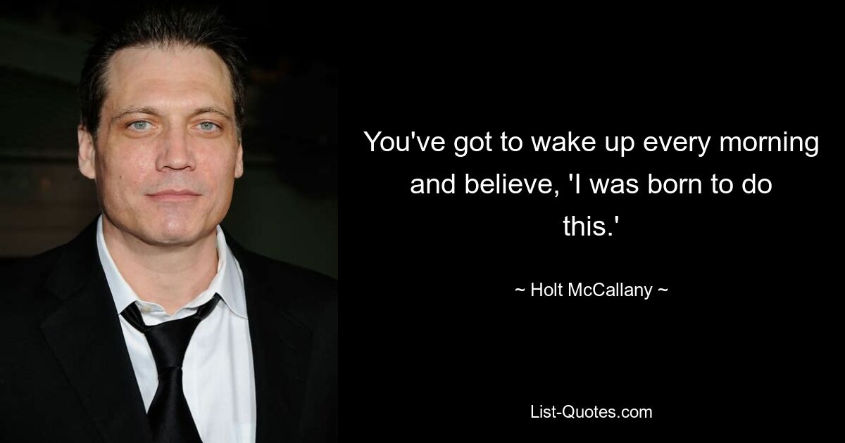 You've got to wake up every morning and believe, 'I was born to do this.' — © Holt McCallany