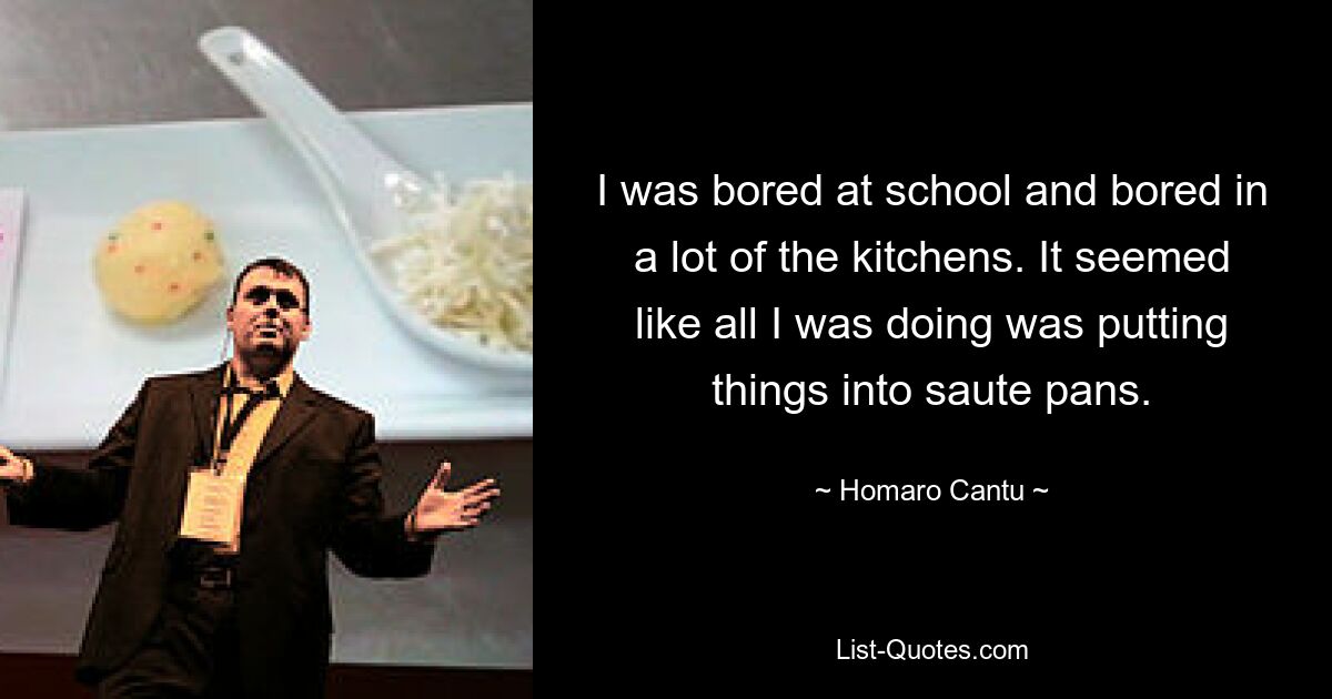 I was bored at school and bored in a lot of the kitchens. It seemed like all I was doing was putting things into saute pans. — © Homaro Cantu