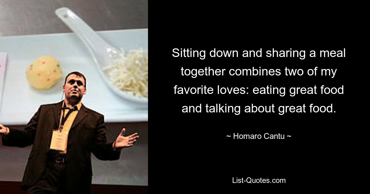 Sitting down and sharing a meal together combines two of my favorite loves: eating great food and talking about great food. — © Homaro Cantu