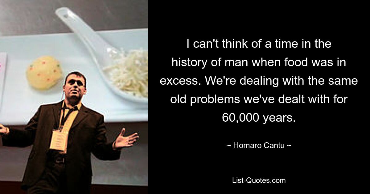 I can't think of a time in the history of man when food was in excess. We're dealing with the same old problems we've dealt with for 60,000 years. — © Homaro Cantu