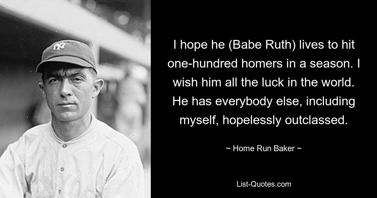 I hope he (Babe Ruth) lives to hit one-hundred homers in a season. I wish him all the luck in the world. He has everybody else, including myself, hopelessly outclassed. — © Home Run Baker