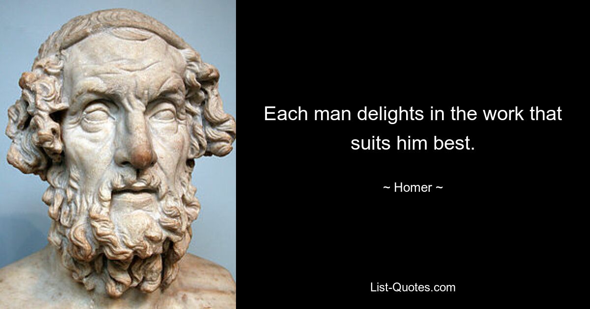 Each man delights in the work that suits him best. — © Homer