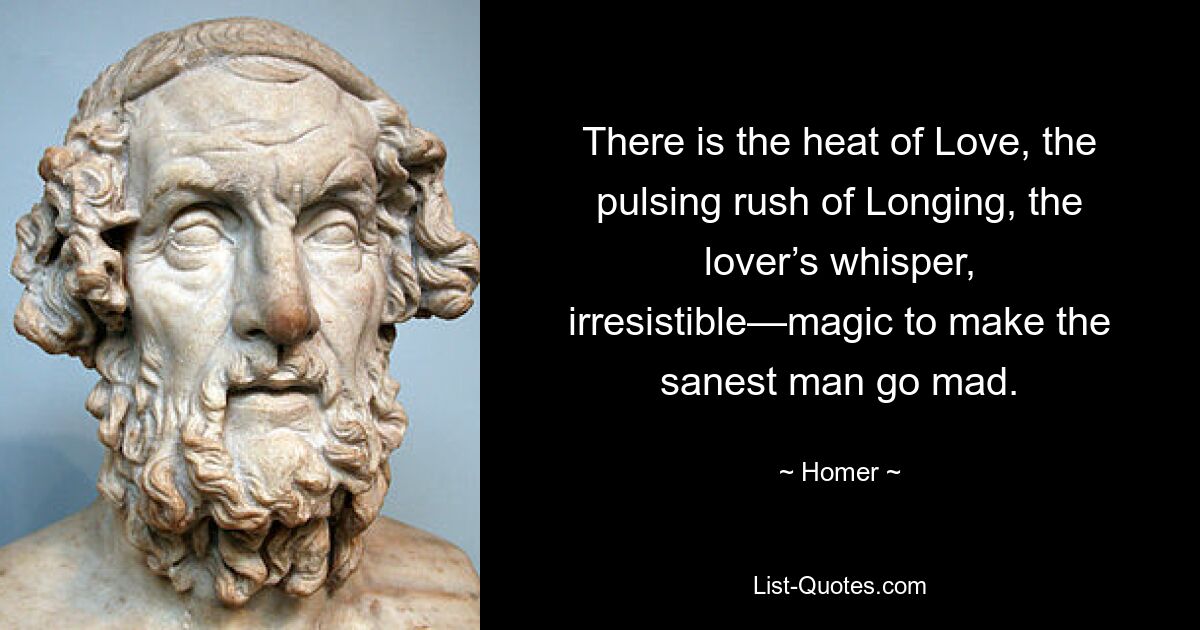 There is the heat of Love, the pulsing rush of Longing, the lover’s whisper, irresistible—magic to make the sanest man go mad. — © Homer