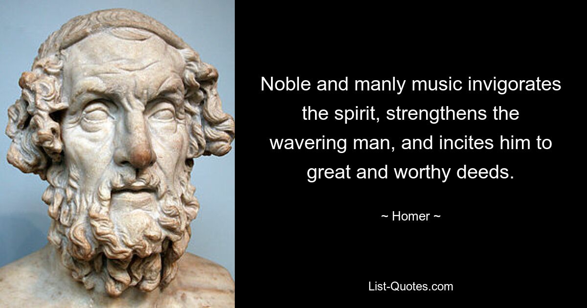 Noble and manly music invigorates the spirit, strengthens the wavering man, and incites him to great and worthy deeds. — © Homer