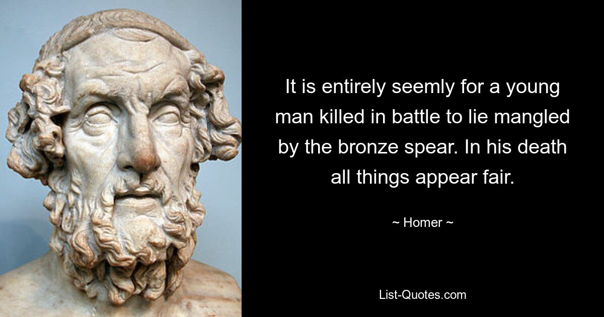 It is entirely seemly for a young man killed in battle to lie mangled by the bronze spear. In his death all things appear fair. — © Homer