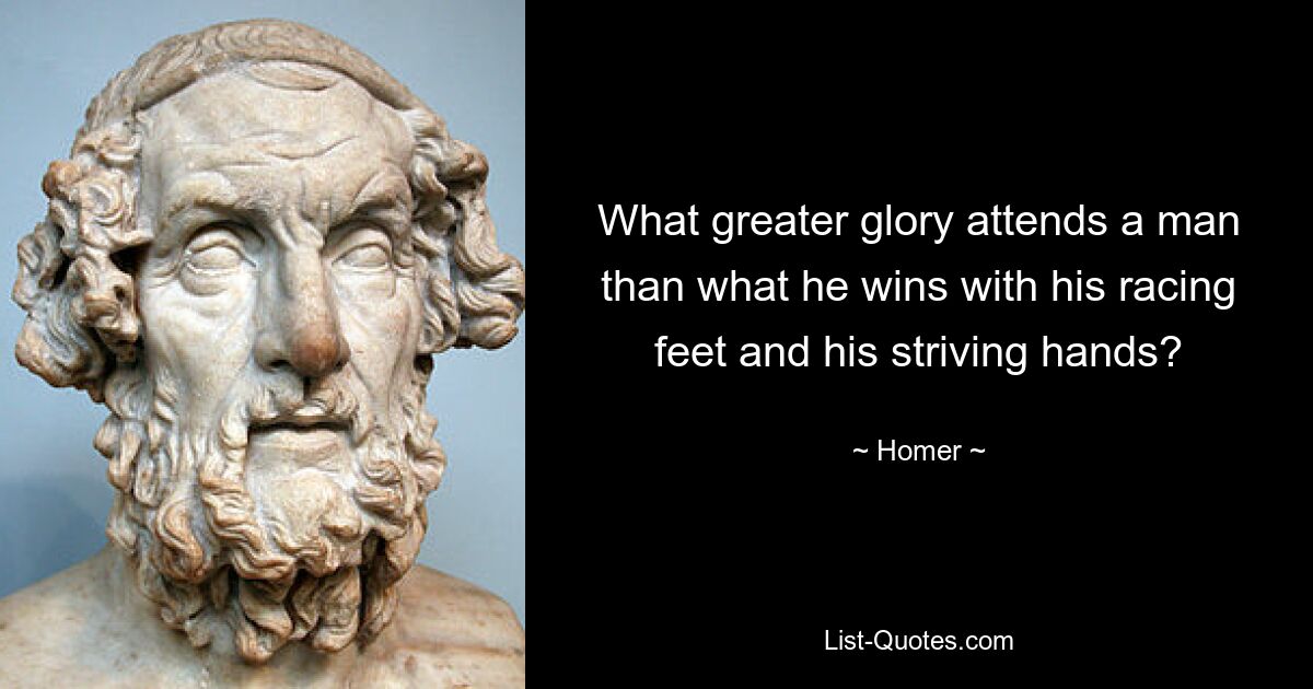 What greater glory attends a man than what he wins with his racing feet and his striving hands? — © Homer