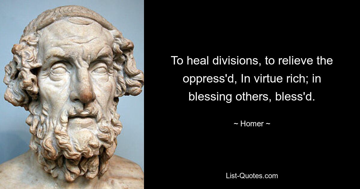 To heal divisions, to relieve the oppress'd, In virtue rich; in blessing others, bless'd. — © Homer