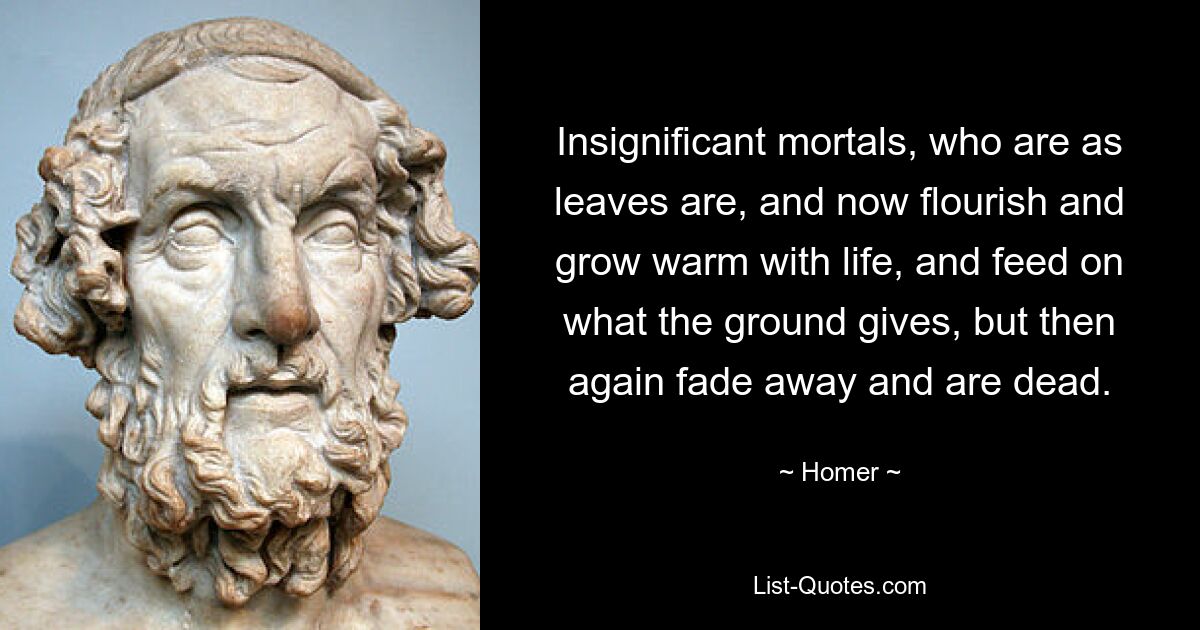 Insignificant mortals, who are as leaves are, and now flourish and grow warm with life, and feed on what the ground gives, but then again fade away and are dead. — © Homer